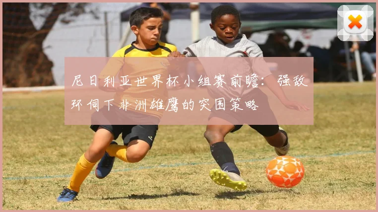 尼日利亚世界杯小组赛前瞻：强敌环伺下非洲雄鹰的突围策略