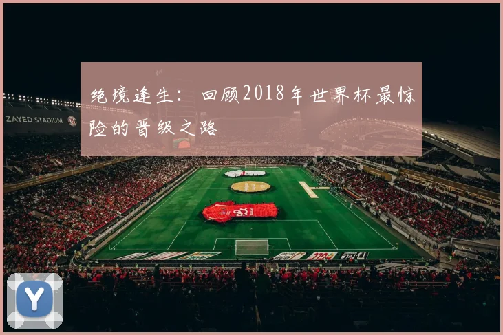 绝境逢生:回顾2018年世界杯最惊险的晋级之路