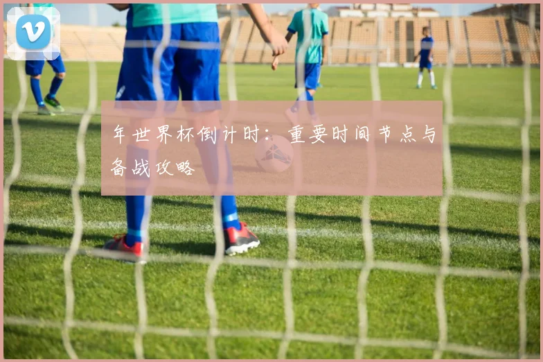 年世界杯倒计时：重要时间节点与备战攻略