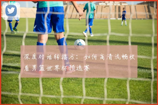 深度对话转播方：如何高清流畅收看男篮世界杯预选赛