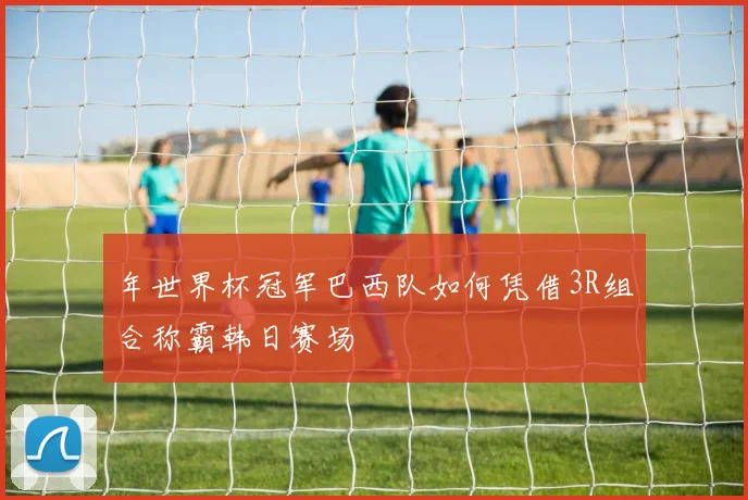 年世界杯冠军巴西队如何凭借3R组合称霸韩日赛场