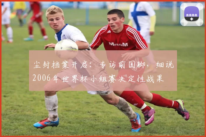 尘封档案开启:专访前国脚,细说2006年世界杯小组赛决定性战果