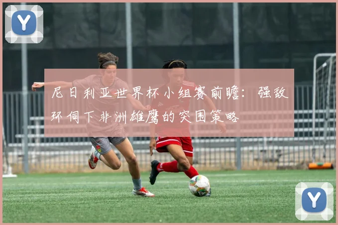 尼日利亚世界杯小组赛前瞻：强敌环伺下非洲雄鹰的突围策略