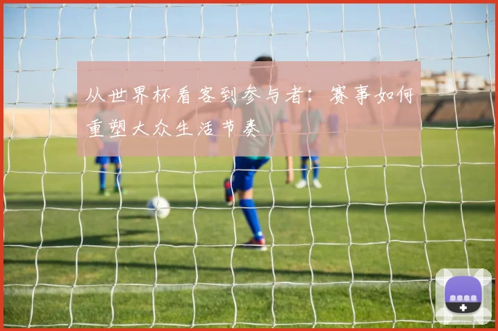 从世界杯看客到参与者：赛事如何重塑大众生活节奏